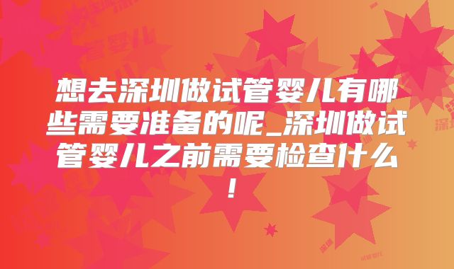 想去深圳做试管婴儿有哪些需要准备的呢_深圳做试管婴儿之前需要检查什么！