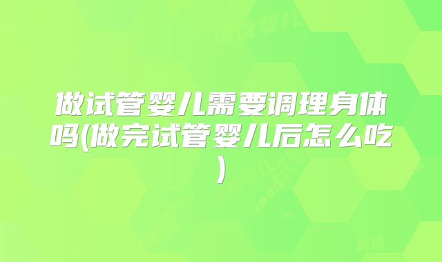 做试管婴儿需要调理身体吗(做完试管婴儿后怎么吃)