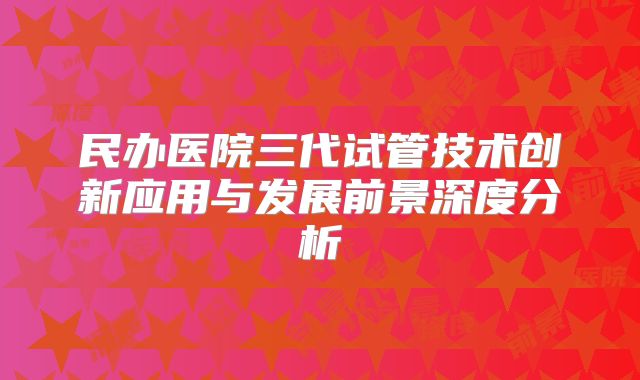 民办医院三代试管技术创新应用与发展前景深度分析