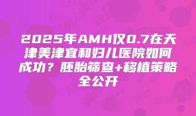 2025年AMH仅0.7在天津美津宜和妇儿医院如何成功？胚胎筛查+移植策略全公开