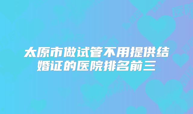 太原市做试管不用提供结婚证的医院排名前三