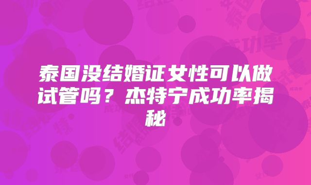 泰国没结婚证女性可以做试管吗？杰特宁成功率揭秘