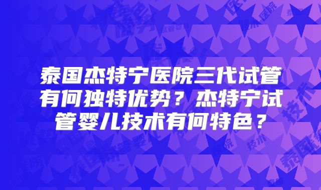 泰国杰特宁医院三代试管有何独特优势？杰特宁试管婴儿技术有何特色？