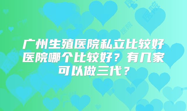 广州生殖医院私立比较好医院哪个比较好？有几家可以做三代？