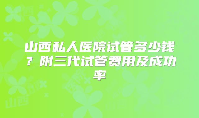 山西私人医院试管多少钱？附三代试管费用及成功率
