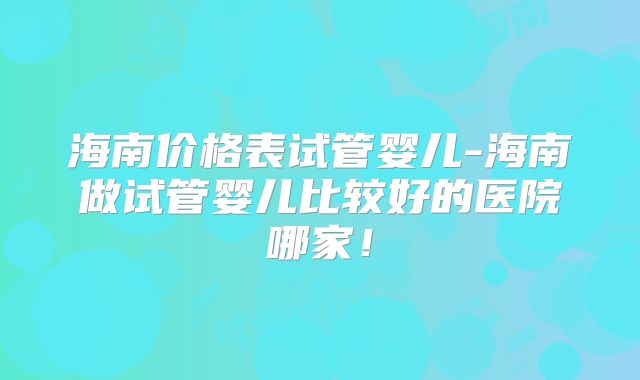 海南价格表试管婴儿-海南做试管婴儿比较好的医院哪家！