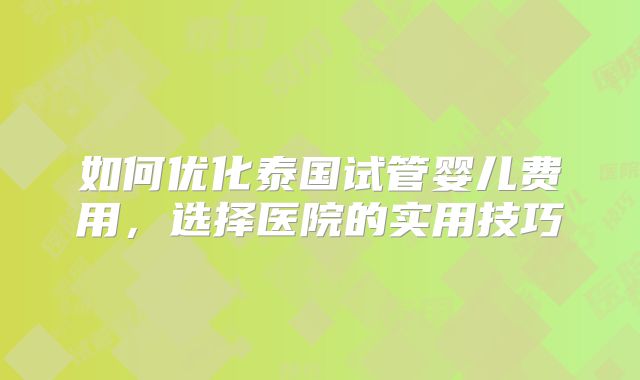 如何优化泰国试管婴儿费用，选择医院的实用技巧