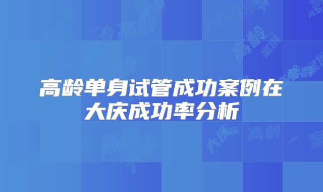 高龄单身试管成功案例在大庆成功率分析