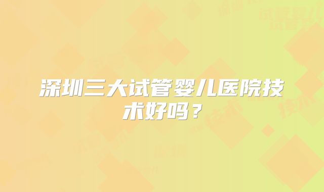 深圳三大试管婴儿医院技术好吗？