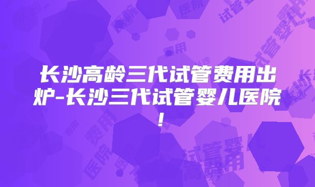 长沙高龄三代试管费用出炉-长沙三代试管婴儿医院！