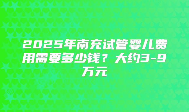 2025年南充试管婴儿费用需要多少钱？大约3-9万元