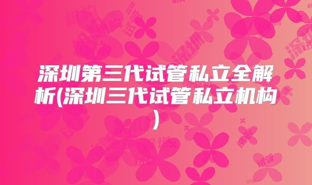 深圳第三代试管私立全解析(深圳三代试管私立机构)