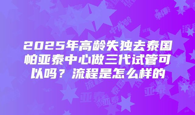 2025年高龄失独去泰国帕亚泰中心做三代试管可以吗？流程是怎么样的