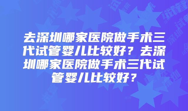 去深圳哪家医院做手术三代试管婴儿比较好？去深圳哪家医院做手术三代试管婴儿比较好？