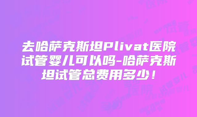 去哈萨克斯坦Plivat医院试管婴儿可以吗-哈萨克斯坦试管总费用多少!