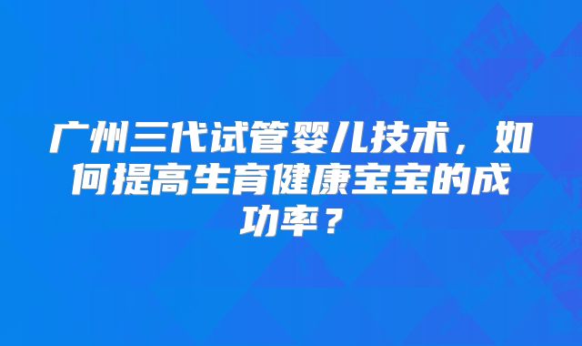 广州三代试管婴儿技术，如何提高生育健康宝宝的成功率？