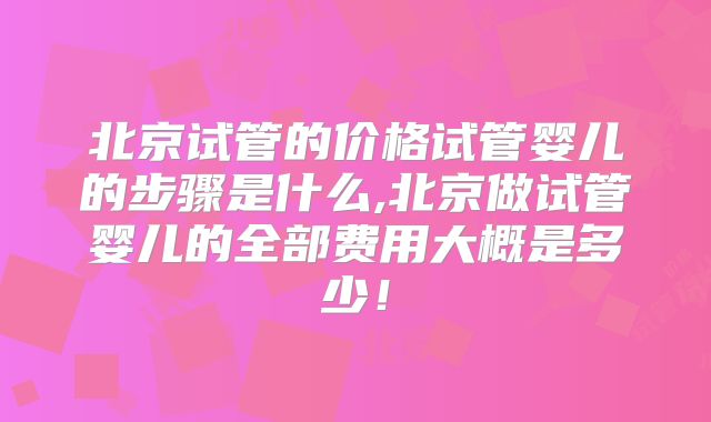 北京试管的价格试管婴儿的步骤是什么,北京做试管婴儿的全部费用大概是多少！