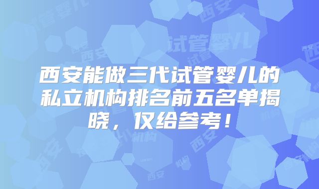 西安能做三代试管婴儿的私立机构排名前五名单揭晓，仅给参考！