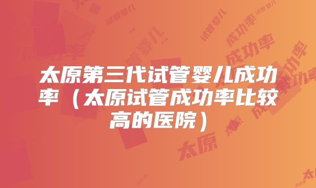 太原第三代试管婴儿成功率（太原试管成功率比较高的医院）
