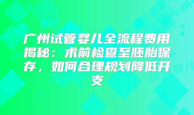 广州试管婴儿全流程费用揭秘:术前检查至胚胎保存,如何合理规划降低开支
