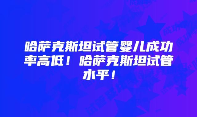 哈萨克斯坦试管婴儿成功率高低！哈萨克斯坦试管水平！