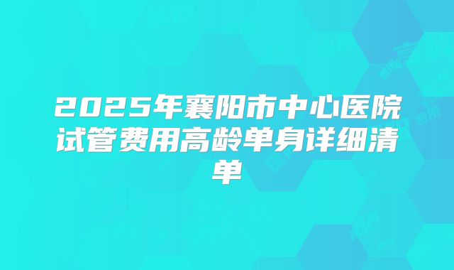 2025年襄阳市中心医院试管费用高龄单身详细清单