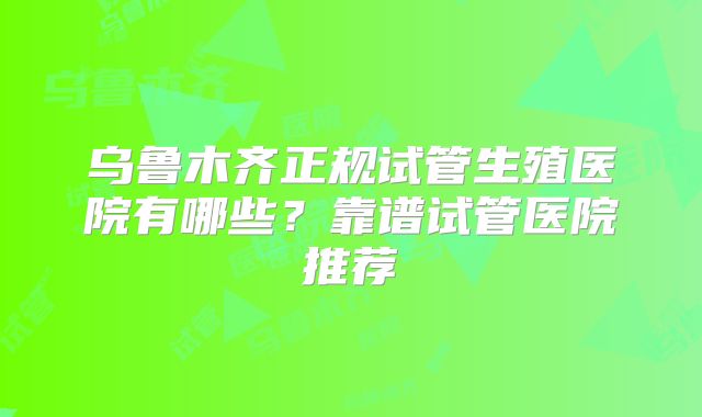乌鲁木齐正规试管生殖医院有哪些？靠谱试管医院推荐