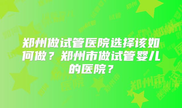 郑州做试管医院选择该如何做？郑州市做试管婴儿的医院？
