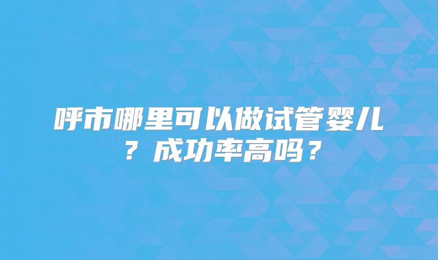 呼市哪里可以做试管婴儿？成功率高吗？