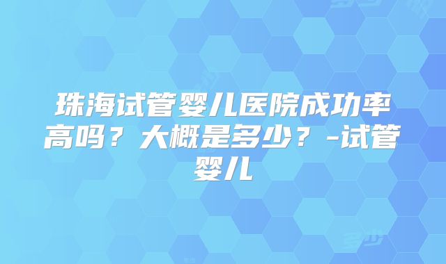 珠海试管婴儿医院成功率高吗?大概是多少?-试管婴儿