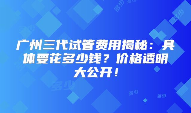 广州三代试管费用揭秘：具体要花多少钱？价格透明大公开！