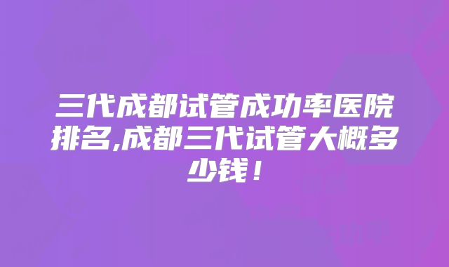 三代成都试管成功率医院排名,成都三代试管大概多少钱！