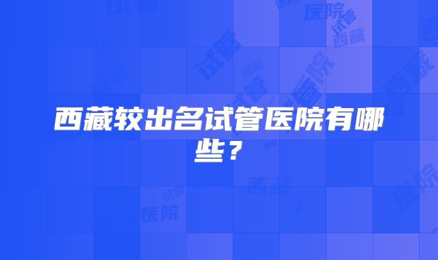 西藏较出名试管医院有哪些?