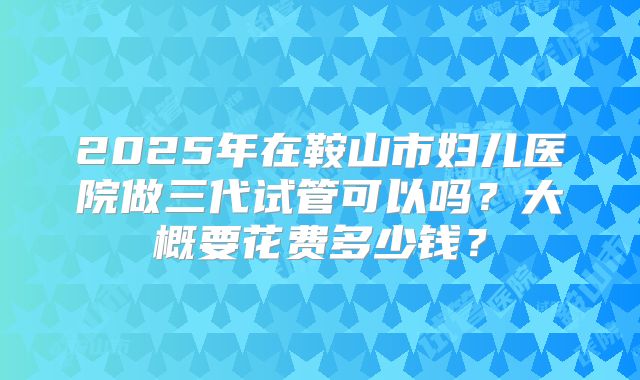 2025年在鞍山市妇儿医院做三代试管可以吗？大概要花费多少钱？