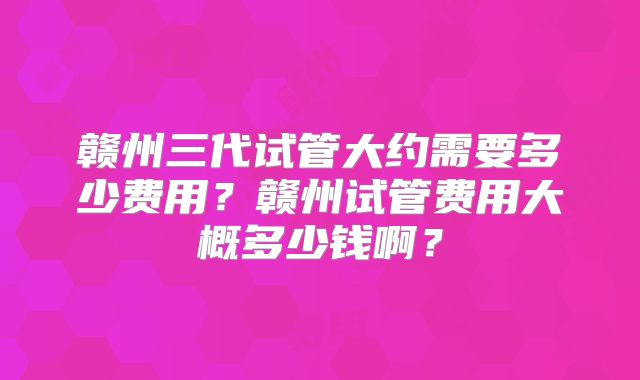 赣州三代试管大约需要多少费用？赣州试管费用大概多少钱啊？