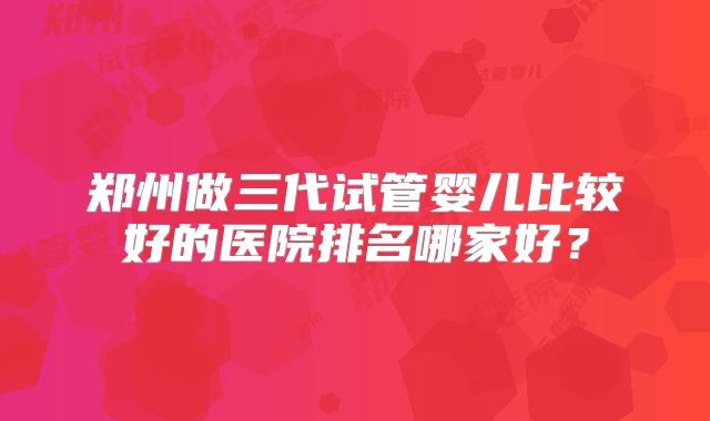 郑州做三代试管婴儿比较好的医院排名哪家好?