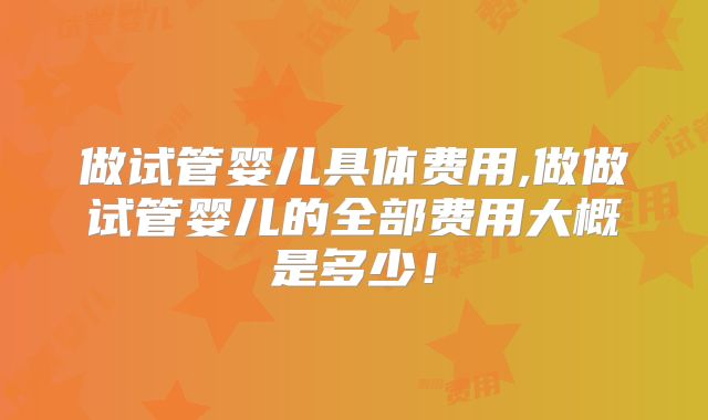 做试管婴儿具体费用,做做试管婴儿的全部费用大概是多少！