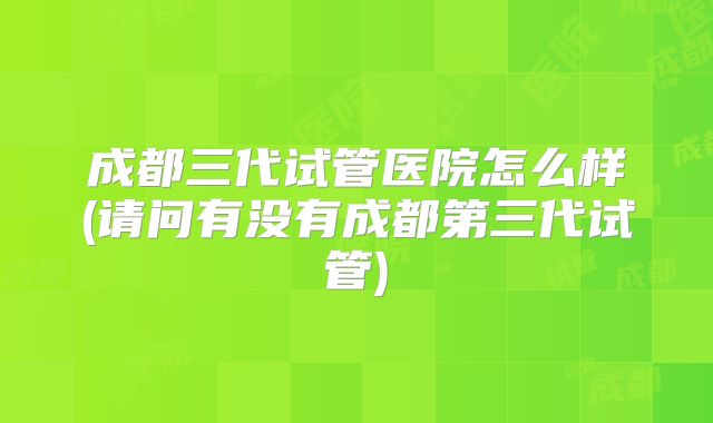 成都三代试管医院怎么样(请问有没有成都第三代试管)