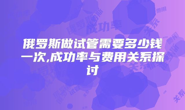俄罗斯做试管需要多少钱一次,成功率与费用关系探讨