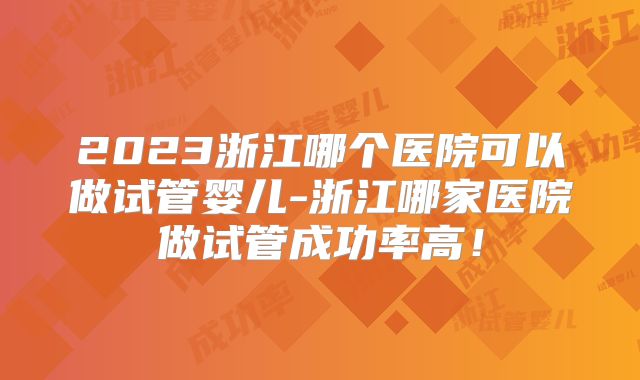 2023浙江哪个医院可以做试管婴儿-浙江哪家医院做试管成功率高！