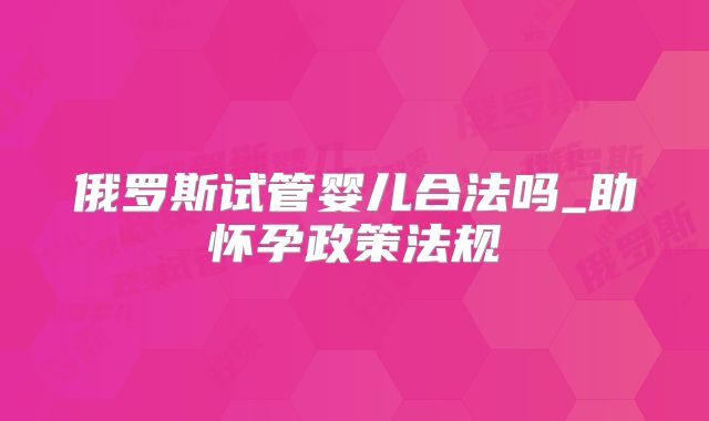 俄罗斯试管婴儿合法吗_助怀孕政策法规