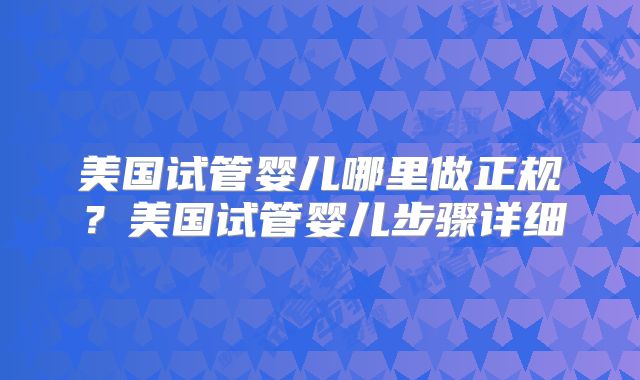 美国试管婴儿哪里做正规?美国试管婴儿步骤详细