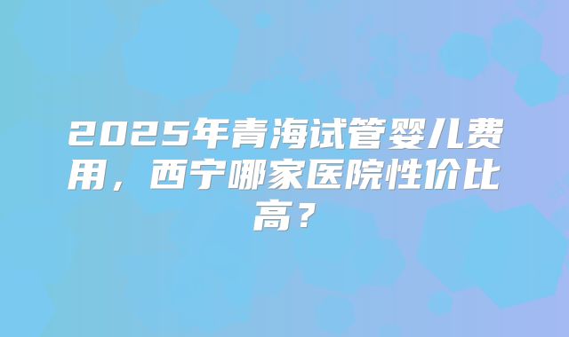 2025年青海试管婴儿费用，西宁哪家医院性价比高？