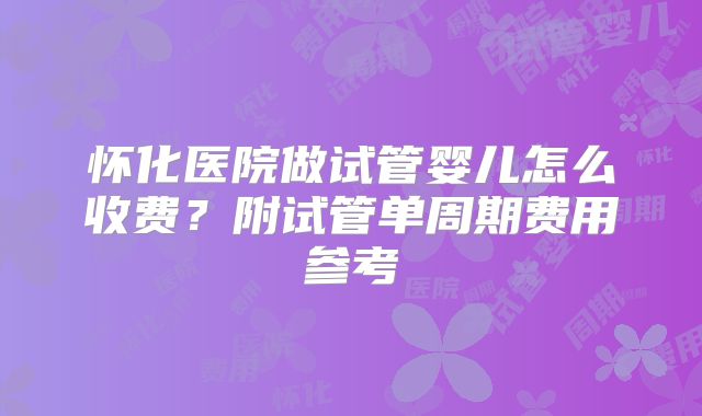 怀化医院做试管婴儿怎么收费？附试管单周期费用参考
