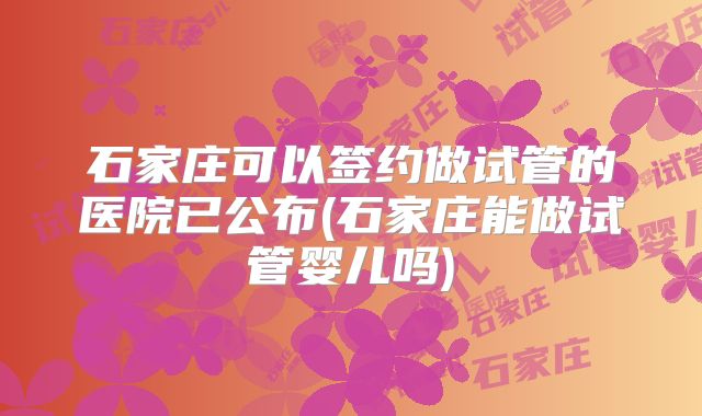 石家庄可以签约做试管的医院已公布(石家庄能做试管婴儿吗)
