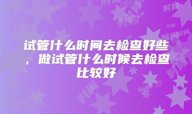 试管什么时间去检查好些,做试管什么时候去检查比较好