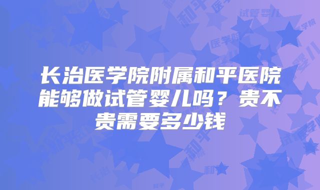 长治医学院附属和平医院能够做试管婴儿吗？贵不贵需要多少钱