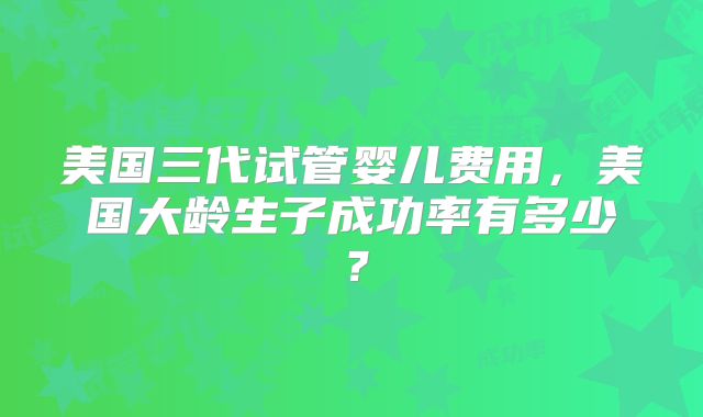 美国三代试管婴儿费用,美国大龄生子成功率有多少?