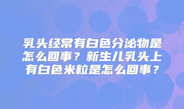 乳头经常有白色分泌物是怎么回事？新生儿乳头上有白色米粒是怎么回事？