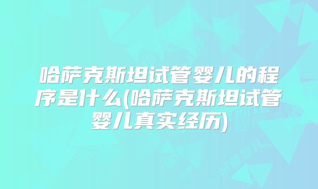 哈萨克斯坦试管婴儿的程序是什么(哈萨克斯坦试管婴儿真实经历)